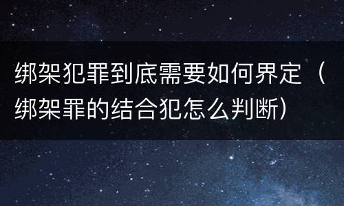 绑架犯罪到底需要如何界定（绑架罪的结合犯怎么判断）