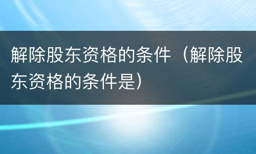 解除股东资格的条件（解除股东资格的条件是）