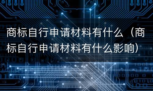 商标自行申请材料有什么（商标自行申请材料有什么影响）