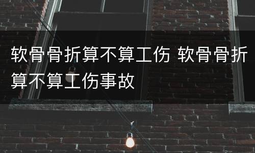 软骨骨折算不算工伤 软骨骨折算不算工伤事故