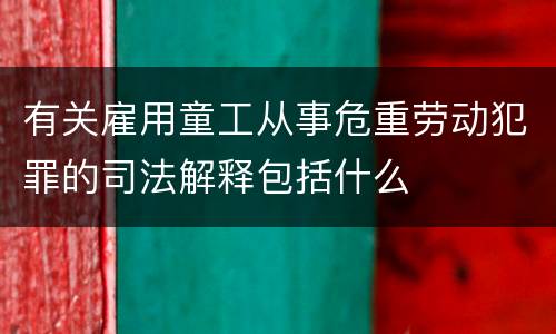 有关雇用童工从事危重劳动犯罪的司法解释包括什么