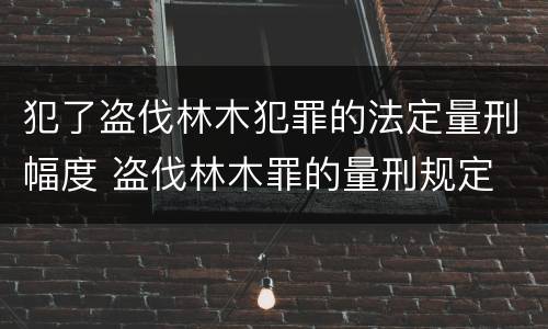 犯了盗伐林木犯罪的法定量刑幅度 盗伐林木罪的量刑规定