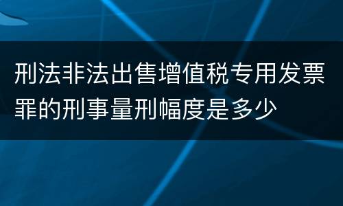 刑法非法出售增值税专用发票罪的刑事量刑幅度是多少