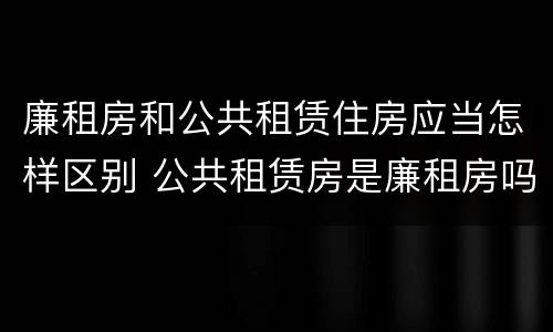 廉租房和公共租赁住房应当怎样区别 公共租赁房是廉租房吗