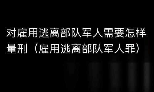 对雇用逃离部队军人需要怎样量刑（雇用逃离部队军人罪）
