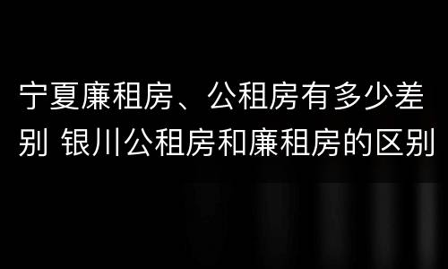 宁夏廉租房、公租房有多少差别 银川公租房和廉租房的区别