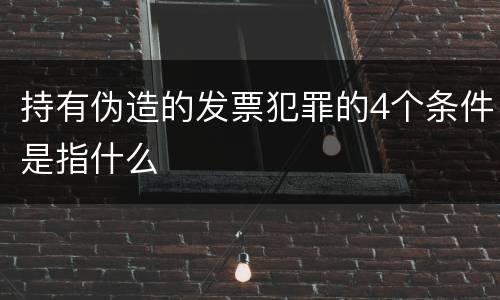 持有伪造的发票犯罪的4个条件是指什么