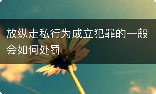放纵走私行为成立犯罪的一般会如何处罚