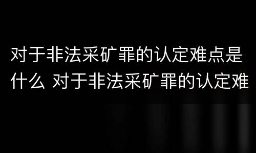 对于非法采矿罪的认定难点是什么 对于非法采矿罪的认定难点是什么原因