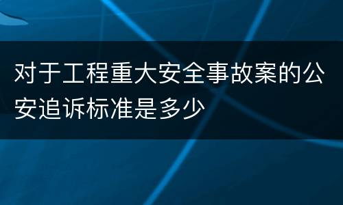 对于工程重大安全事故案的公安追诉标准是多少
