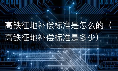 高铁征地补偿标准是怎么的（高铁征地补偿标准是多少）