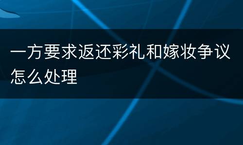 一方要求返还彩礼和嫁妆争议怎么处理