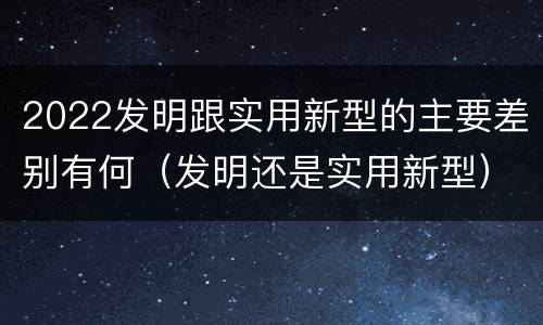 2022发明跟实用新型的主要差别有何（发明还是实用新型）