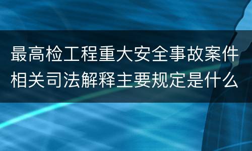 最高检工程重大安全事故案件相关司法解释主要规定是什么