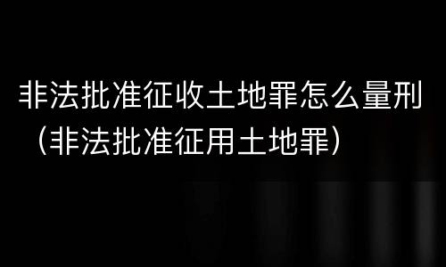 非法批准征收土地罪怎么量刑（非法批准征用土地罪）