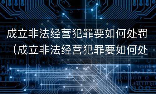 成立非法经营犯罪要如何处罚（成立非法经营犯罪要如何处罚呢）