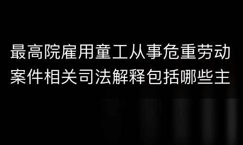 最高院雇用童工从事危重劳动案件相关司法解释包括哪些主要规定