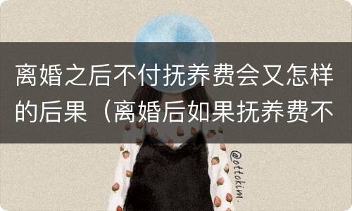 离婚之后不付抚养费会又怎样的后果（离婚后如果抚养费不付会怎么样）