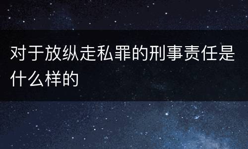 对于放纵走私罪的刑事责任是什么样的