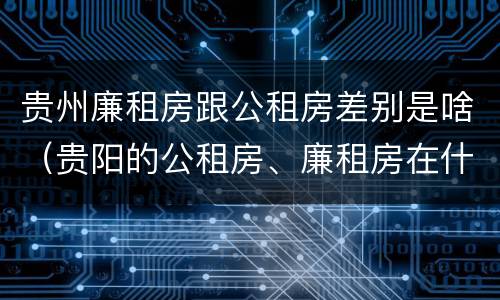 贵州廉租房跟公租房差别是啥（贵阳的公租房、廉租房在什么地方?）