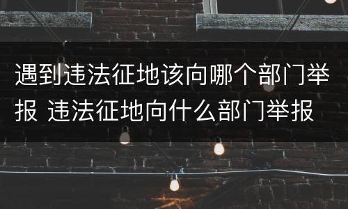 遇到违法征地该向哪个部门举报 违法征地向什么部门举报