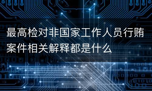 最高检对非国家工作人员行贿案件相关解释都是什么