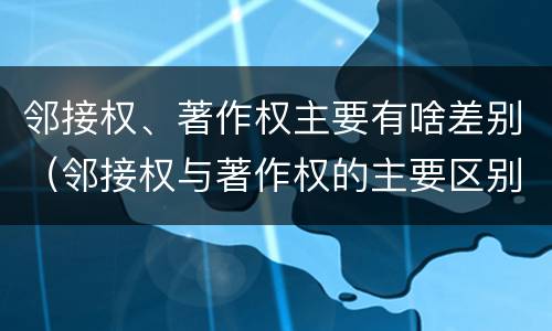 邻接权、著作权主要有啥差别（邻接权与著作权的主要区别）