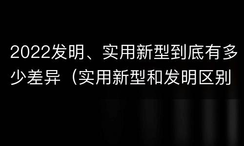 2022发明、实用新型到底有多少差异（实用新型和发明区别）