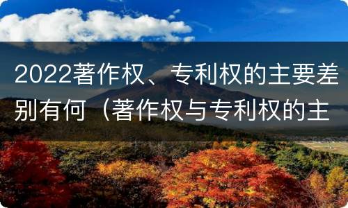 2022著作权、专利权的主要差别有何（著作权与专利权的主要区别）