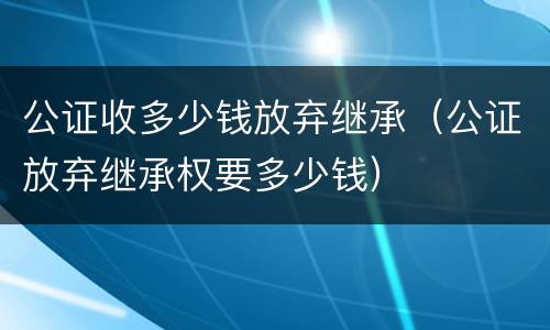 公证收多少钱放弃继承（公证放弃继承权要多少钱）