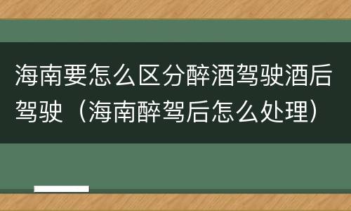 海南要怎么区分醉酒驾驶酒后驾驶（海南醉驾后怎么处理）