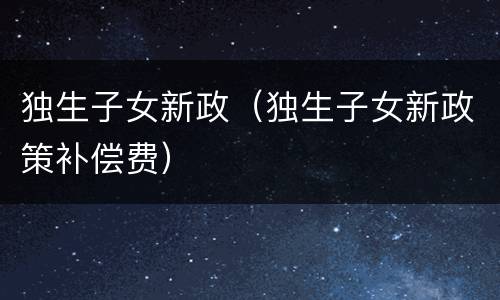 独生子女新政（独生子女新政策补偿费）