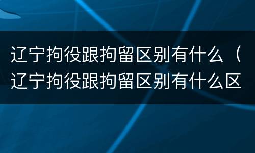 辽宁拘役跟拘留区别有什么（辽宁拘役跟拘留区别有什么区别呢）