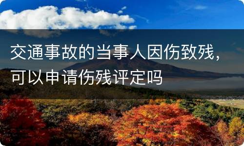 交通事故的当事人因伤致残，可以申请伤残评定吗