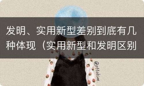 发明、实用新型差别到底有几种体现（实用新型和发明区别）