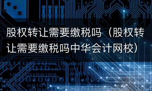 股权转让需要缴税吗（股权转让需要缴税吗中华会计网校）