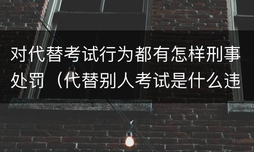 对代替考试行为都有怎样刑事处罚（代替别人考试是什么违法行为）
