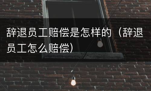辞退员工赔偿是怎样的（辞退员工怎么赔偿）
