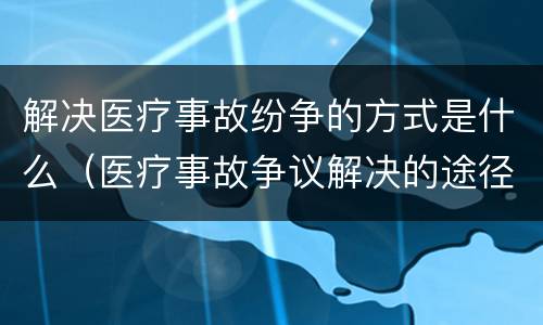 解决医疗事故纷争的方式是什么（医疗事故争议解决的途径有哪些）