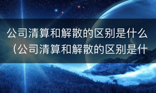 公司清算和解散的区别是什么（公司清算和解散的区别是什么呢）