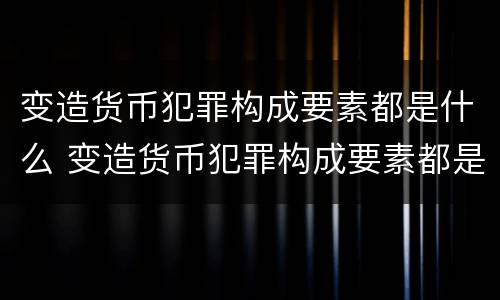 变造货币犯罪构成要素都是什么 变造货币犯罪构成要素都是什么