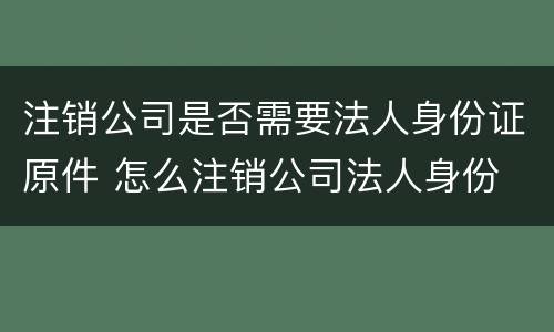 注销公司是否需要法人身份证原件 怎么注销公司法人身份
