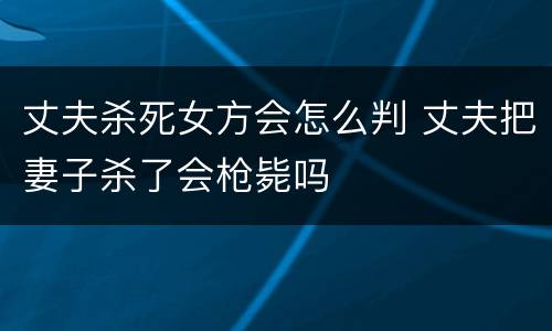 丈夫杀死女方会怎么判 丈夫把妻子杀了会枪毙吗