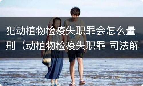 犯动植物检疫失职罪会怎么量刑（动植物检疫失职罪 司法解释）