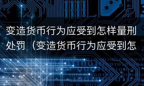 变造货币行为应受到怎样量刑处罚（变造货币行为应受到怎样量刑处罚呢）