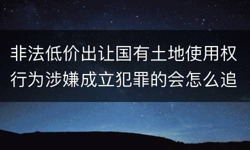 非法低价出让国有土地使用权行为涉嫌成立犯罪的会怎么追究刑事责任