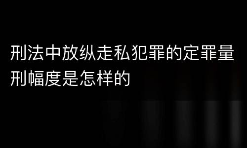 刑法中放纵走私犯罪的定罪量刑幅度是怎样的