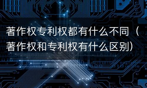 著作权专利权都有什么不同（著作权和专利权有什么区别）
