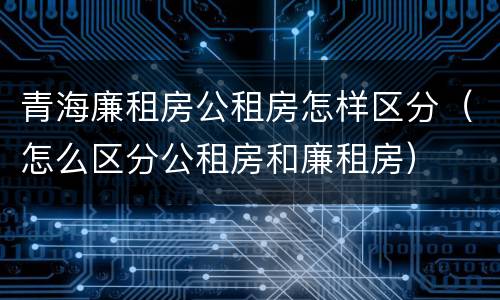 青海廉租房公租房怎样区分（怎么区分公租房和廉租房）