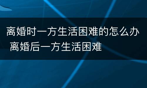 离婚时一方生活困难的怎么办 离婚后一方生活困难